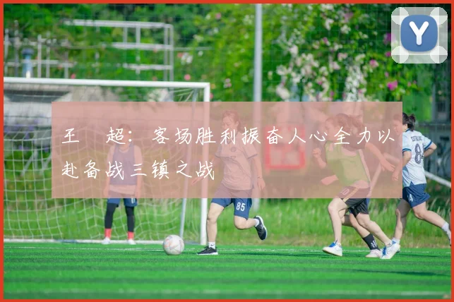 王燊超：客场胜利振奋人心全力以赴备战三镇之战