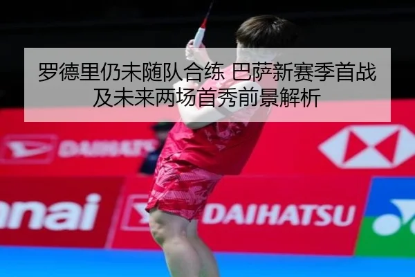 罗德里仍未随队合练 巴萨新赛季首战及未来两场首秀前景解析