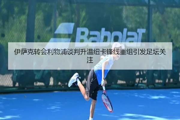 伊萨克转会利物浦谈判升温纽卡锋线重组引发足坛关注