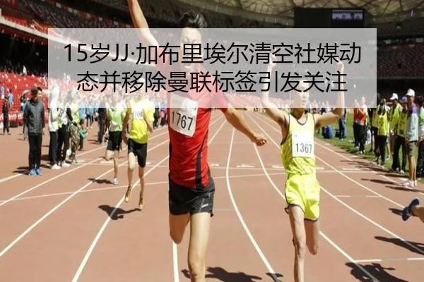 15岁JJ·加布里埃尔清空社媒动态并移除曼联标签引发关注